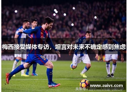 梅西接受媒体专访，坦言对未来不确定感到焦虑
