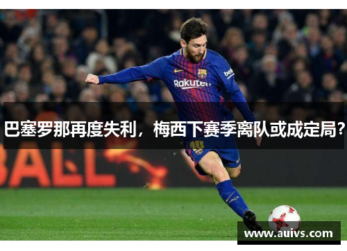 巴塞罗那再度失利，梅西下赛季离队或成定局？