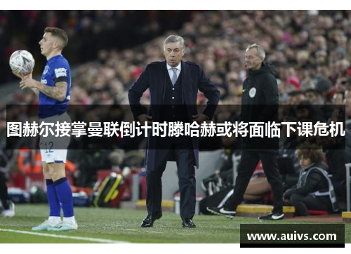 图赫尔接掌曼联倒计时滕哈赫或将面临下课危机