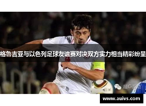 格鲁吉亚与以色列足球友谊赛对决双方实力相当精彩纷呈