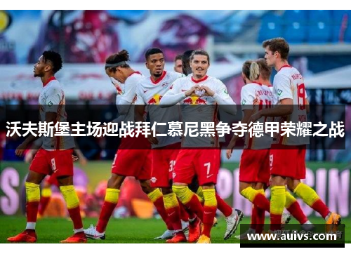 沃夫斯堡主场迎战拜仁慕尼黑争夺德甲荣耀之战