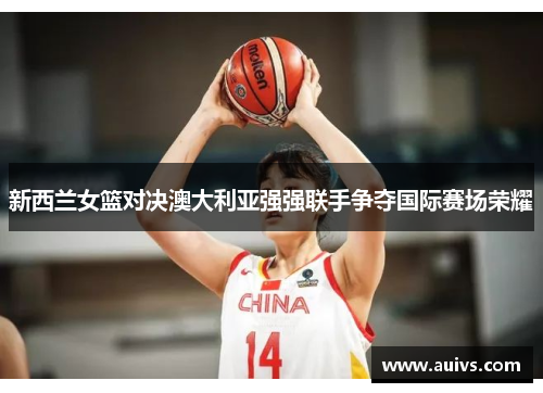 新西兰女篮对决澳大利亚强强联手争夺国际赛场荣耀