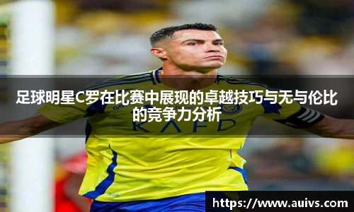 足球明星C罗在比赛中展现的卓越技巧与无与伦比的竞争力分析